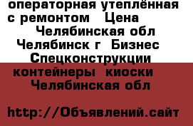 операторная утеплённая с ремонтом › Цена ­ 60 000 - Челябинская обл., Челябинск г. Бизнес » Спецконструкции, контейнеры, киоски   . Челябинская обл.